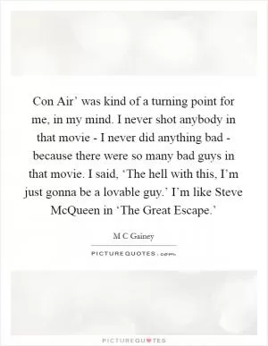 Con Air’ was kind of a turning point for me, in my mind. I never shot anybody in that movie - I never did anything bad - because there were so many bad guys in that movie. I said, ‘The hell with this, I’m just gonna be a lovable guy.’ I’m like Steve McQueen in ‘The Great Escape.’ Picture Quote #1