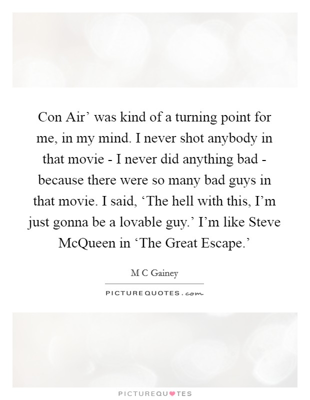 Con Air' was kind of a turning point for me, in my mind. I never shot anybody in that movie - I never did anything bad - because there were so many bad guys in that movie. I said, ‘The hell with this, I'm just gonna be a lovable guy.' I'm like Steve McQueen in ‘The Great Escape.' Picture Quote #1
