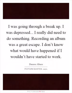 I was going through a break up. I was depressed... I really did need to do something. Recording an album was a great escape. I don’t know what would have happened if I wouldn’t have started to work Picture Quote #1