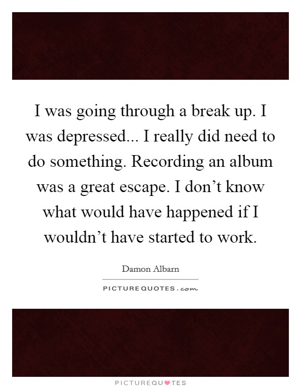 I was going through a break up. I was depressed... I really did need to do something. Recording an album was a great escape. I don't know what would have happened if I wouldn't have started to work. Picture Quote #1