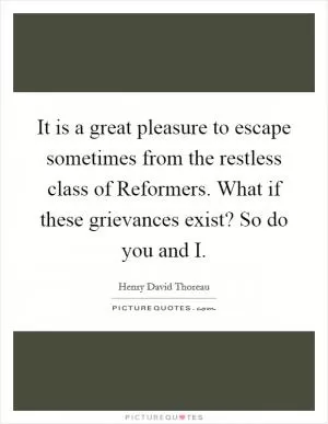 It is a great pleasure to escape sometimes from the restless class of Reformers. What if these grievances exist? So do you and I Picture Quote #1