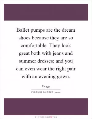 Ballet pumps are the dream shoes because they are so comfortable. They look great both with jeans and summer dresses; and you can even wear the right pair with an evening gown Picture Quote #1