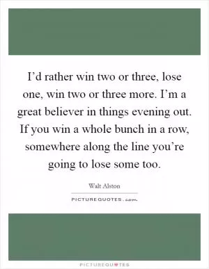 I’d rather win two or three, lose one, win two or three more. I’m a great believer in things evening out. If you win a whole bunch in a row, somewhere along the line you’re going to lose some too Picture Quote #1