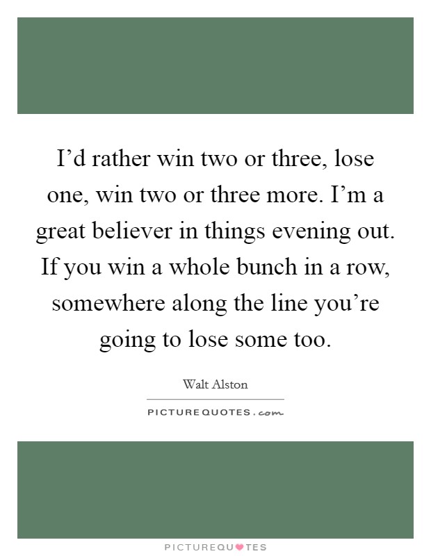 I'd rather win two or three, lose one, win two or three more. I'm a great believer in things evening out. If you win a whole bunch in a row, somewhere along the line you're going to lose some too. Picture Quote #1