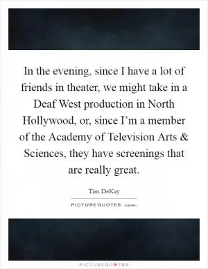 In the evening, since I have a lot of friends in theater, we might take in a Deaf West production in North Hollywood, or, since I’m a member of the Academy of Television Arts and Sciences, they have screenings that are really great Picture Quote #1