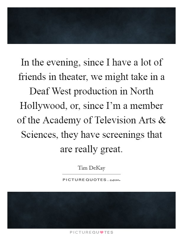 In the evening, since I have a lot of friends in theater, we might take in a Deaf West production in North Hollywood, or, since I'm a member of the Academy of Television Arts and Sciences, they have screenings that are really great. Picture Quote #1