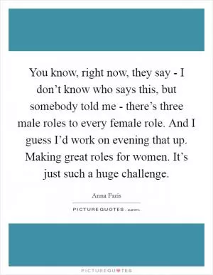 You know, right now, they say - I don’t know who says this, but somebody told me - there’s three male roles to every female role. And I guess I’d work on evening that up. Making great roles for women. It’s just such a huge challenge Picture Quote #1