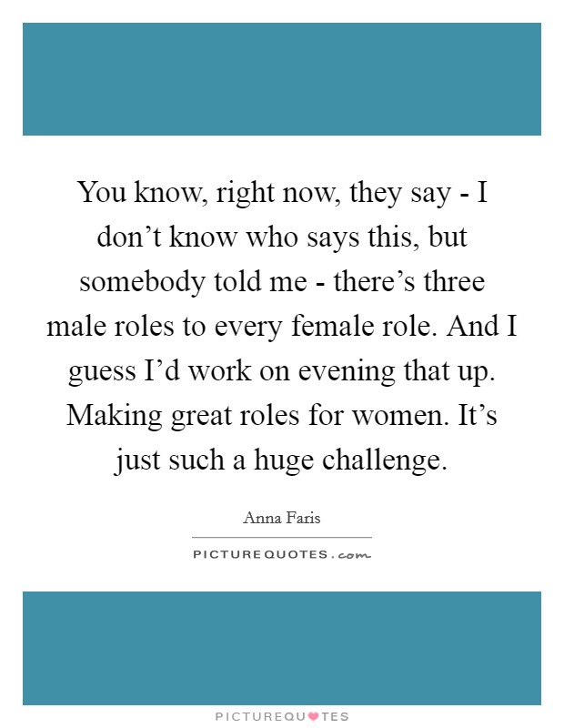 You know, right now, they say - I don't know who says this, but somebody told me - there's three male roles to every female role. And I guess I'd work on evening that up. Making great roles for women. It's just such a huge challenge. Picture Quote #1