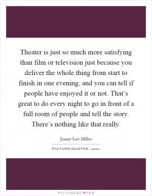 Theater is just so much more satisfying than film or television just because you deliver the whole thing from start to finish in one evening, and you can tell if people have enjoyed it or not. That’s great to do every night to go in front of a full room of people and tell the story. There’s nothing like that really Picture Quote #1