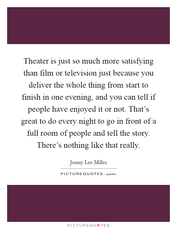 Theater is just so much more satisfying than film or television just because you deliver the whole thing from start to finish in one evening, and you can tell if people have enjoyed it or not. That's great to do every night to go in front of a full room of people and tell the story. There's nothing like that really. Picture Quote #1