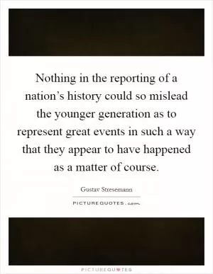 Nothing in the reporting of a nation’s history could so mislead the younger generation as to represent great events in such a way that they appear to have happened as a matter of course Picture Quote #1