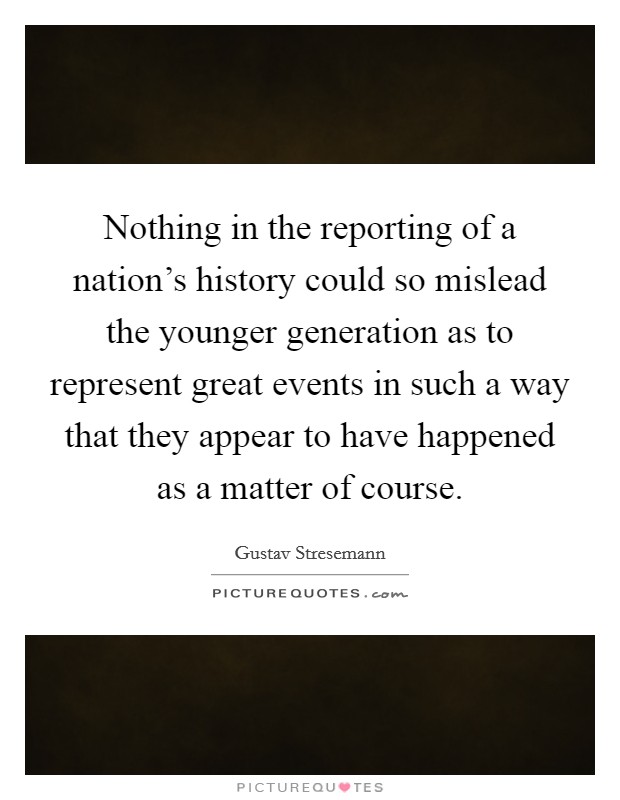 Nothing in the reporting of a nation's history could so mislead the younger generation as to represent great events in such a way that they appear to have happened as a matter of course. Picture Quote #1