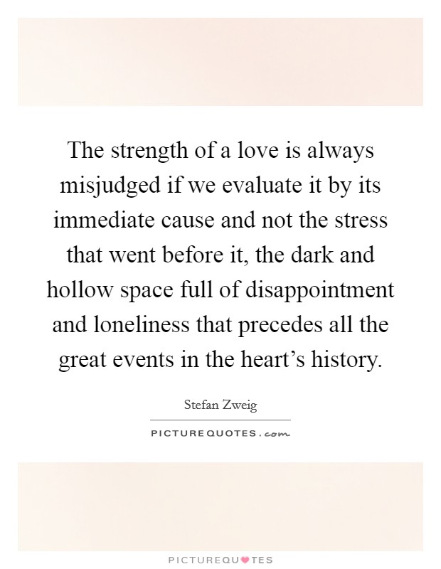 The strength of a love is always misjudged if we evaluate it by its immediate cause and not the stress that went before it, the dark and hollow space full of disappointment and loneliness that precedes all the great events in the heart's history. Picture Quote #1