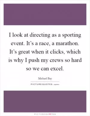 I look at directing as a sporting event. It’s a race, a marathon. It’s great when it clicks, which is why I push my crews so hard so we can excel Picture Quote #1