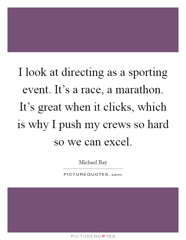 I look at directing as a sporting event. It's a race, a marathon. It's great when it clicks, which is why I push my crews so hard so we can excel. Picture Quote #1