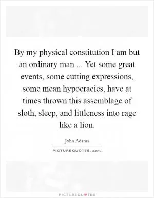 By my physical constitution I am but an ordinary man ... Yet some great events, some cutting expressions, some mean hypocracies, have at times thrown this assemblage of sloth, sleep, and littleness into rage like a lion Picture Quote #1