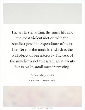 The art lies in setting the inner life into the most violent motion with the smallest possible expenditure of outer life; for it is the inner life which is the real object of our interest - The task of the novelist is not to narrate great events but to make small ones interesting Picture Quote #1