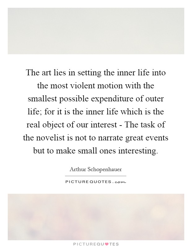 The art lies in setting the inner life into the most violent motion with the smallest possible expenditure of outer life; for it is the inner life which is the real object of our interest - The task of the novelist is not to narrate great events but to make small ones interesting. Picture Quote #1