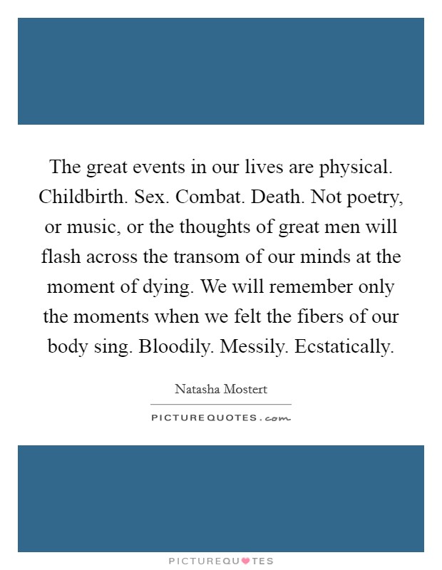 The great events in our lives are physical. Childbirth. Sex. Combat. Death. Not poetry, or music, or the thoughts of great men will flash across the transom of our minds at the moment of dying. We will remember only the moments when we felt the fibers of our body sing. Bloodily. Messily. Ecstatically. Picture Quote #1
