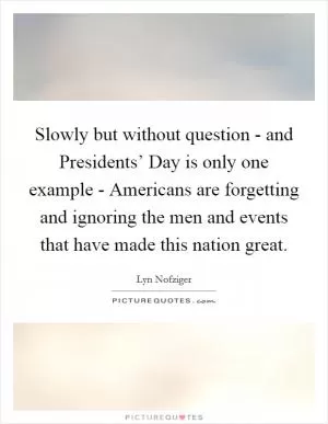 Slowly but without question - and Presidents’ Day is only one example - Americans are forgetting and ignoring the men and events that have made this nation great Picture Quote #1