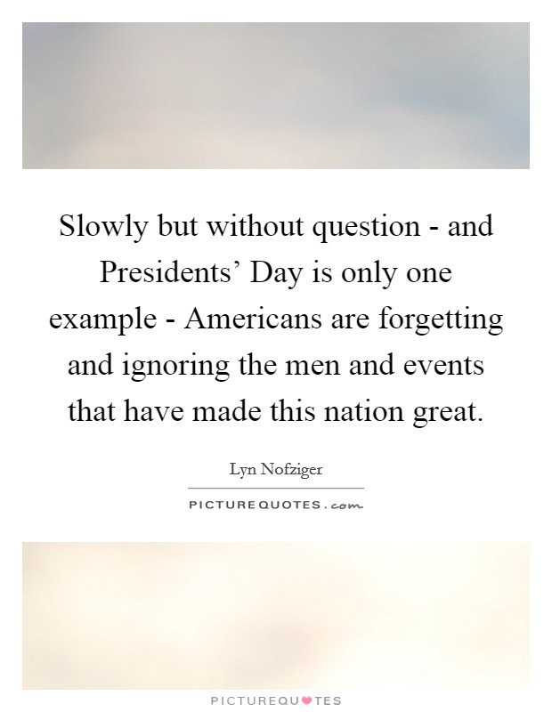 Slowly but without question - and Presidents' Day is only one example - Americans are forgetting and ignoring the men and events that have made this nation great. Picture Quote #1