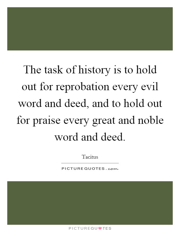 The task of history is to hold out for reprobation every evil word and deed, and to hold out for praise every great and noble word and deed. Picture Quote #1