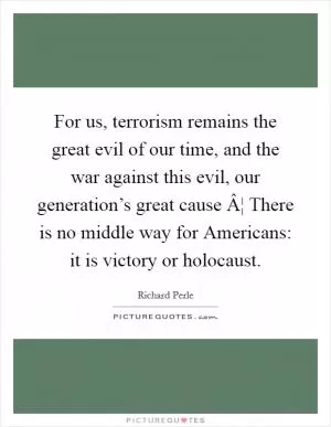 For us, terrorism remains the great evil of our time, and the war against this evil, our generation’s great cause Â¦ There is no middle way for Americans: it is victory or holocaust Picture Quote #1