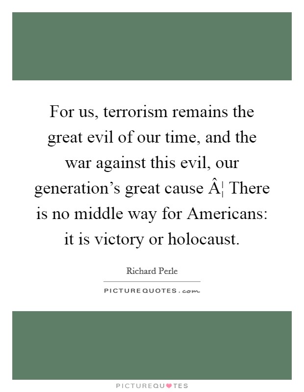 For us, terrorism remains the great evil of our time, and the war against this evil, our generation's great cause Â¦ There is no middle way for Americans: it is victory or holocaust. Picture Quote #1