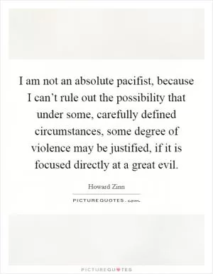 I am not an absolute pacifist, because I can’t rule out the possibility that under some, carefully defined circumstances, some degree of violence may be justified, if it is focused directly at a great evil Picture Quote #1