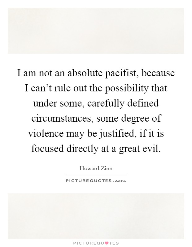 I am not an absolute pacifist, because I can't rule out the possibility that under some, carefully defined circumstances, some degree of violence may be justified, if it is focused directly at a great evil. Picture Quote #1