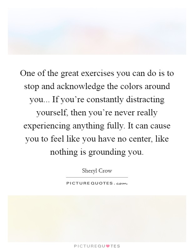 One of the great exercises you can do is to stop and acknowledge the colors around you... If you're constantly distracting yourself, then you're never really experiencing anything fully. It can cause you to feel like you have no center, like nothing is grounding you. Picture Quote #1