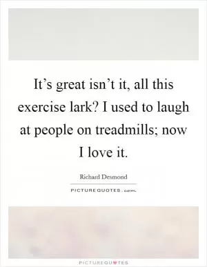 It’s great isn’t it, all this exercise lark? I used to laugh at people on treadmills; now I love it Picture Quote #1