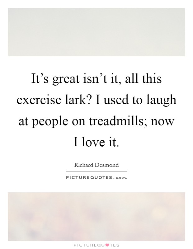 It's great isn't it, all this exercise lark? I used to laugh at people on treadmills; now I love it. Picture Quote #1