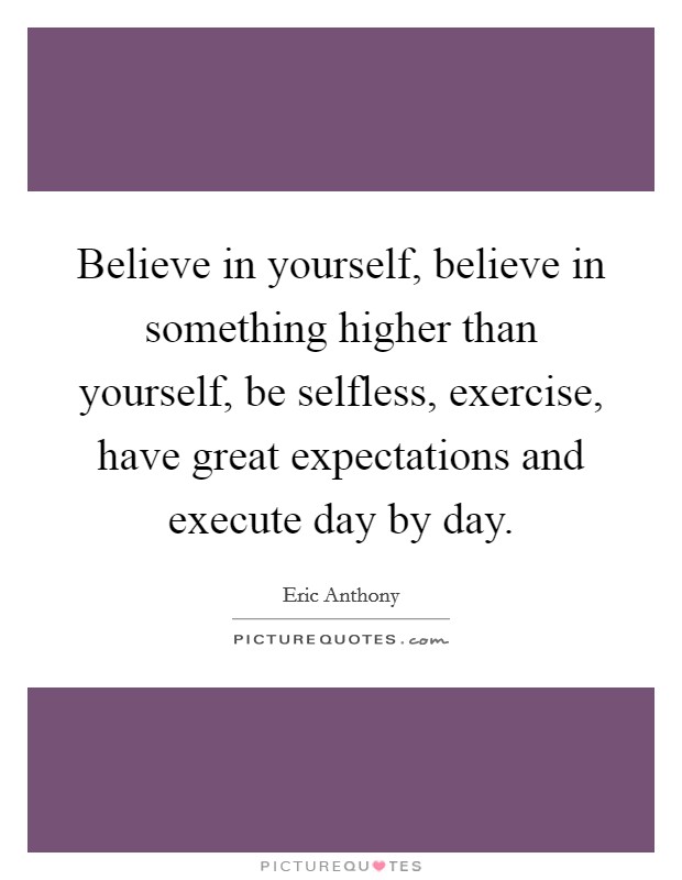Believe in yourself, believe in something higher than yourself, be selfless, exercise, have great expectations and execute day by day. Picture Quote #1