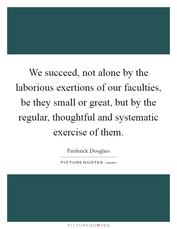 We succeed, not alone by the laborious exertions of our faculties, be they small or great, but by the regular, thoughtful and systematic exercise of them. Picture Quote #1