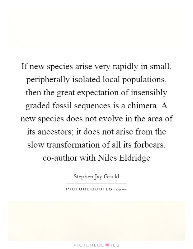 If new species arise very rapidly in small, peripherally isolated local populations, then the great expectation of insensibly graded fossil sequences is a chimera. A new species does not evolve in the area of its ancestors; it does not arise from the slow transformation of all its forbears. co-author with Niles Eldridge Picture Quote #1