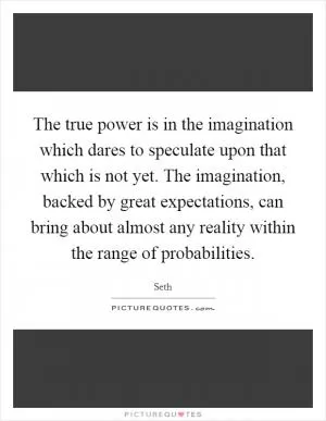 The true power is in the imagination which dares to speculate upon that which is not yet. The imagination, backed by great expectations, can bring about almost any reality within the range of probabilities Picture Quote #1