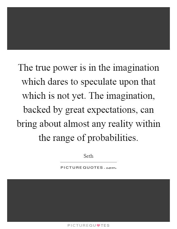 The true power is in the imagination which dares to speculate upon that which is not yet. The imagination, backed by great expectations, can bring about almost any reality within the range of probabilities. Picture Quote #1