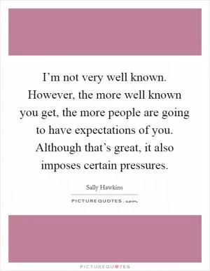 I’m not very well known. However, the more well known you get, the more people are going to have expectations of you. Although that’s great, it also imposes certain pressures Picture Quote #1
