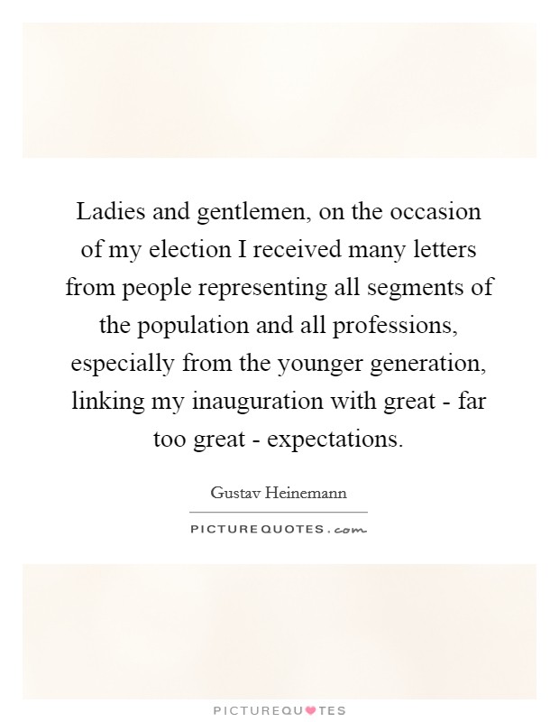 Ladies and gentlemen, on the occasion of my election I received many letters from people representing all segments of the population and all professions, especially from the younger generation, linking my inauguration with great - far too great - expectations. Picture Quote #1