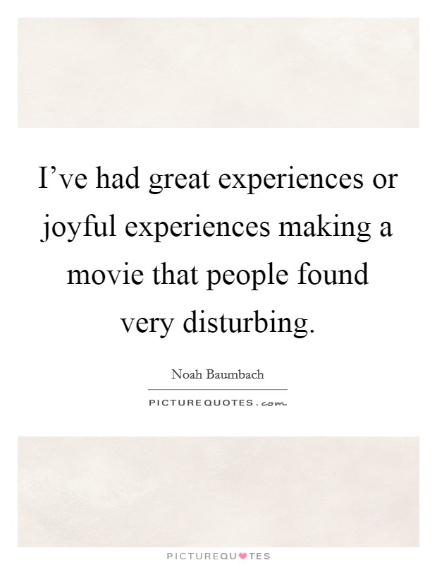 I've had great experiences or joyful experiences making a movie that people found very disturbing. Picture Quote #1