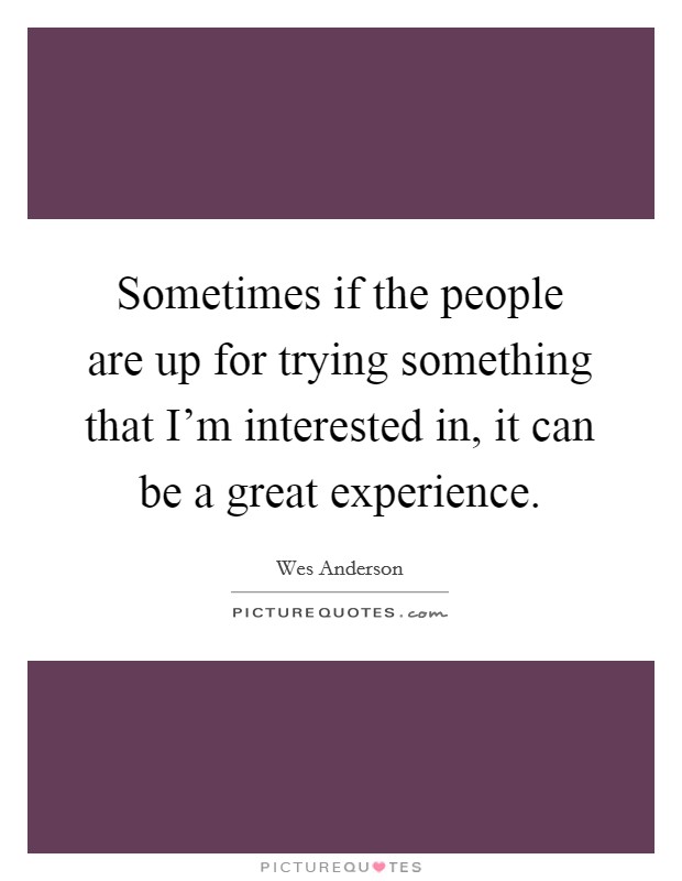 Sometimes if the people are up for trying something that I'm interested in, it can be a great experience. Picture Quote #1