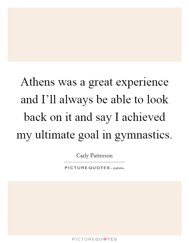 Athens was a great experience and I'll always be able to look back on it and say I achieved my ultimate goal in gymnastics. Picture Quote #1