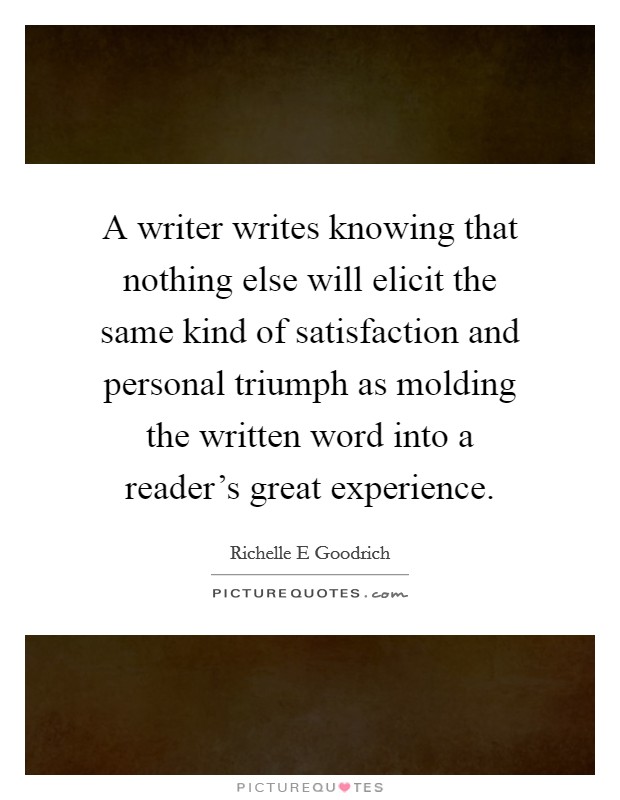 A writer writes knowing that nothing else will elicit the same kind of satisfaction and personal triumph as molding the written word into a reader's great experience. Picture Quote #1
