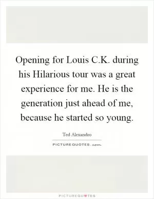 Opening for Louis C.K. during his Hilarious tour was a great experience for me. He is the generation just ahead of me, because he started so young Picture Quote #1