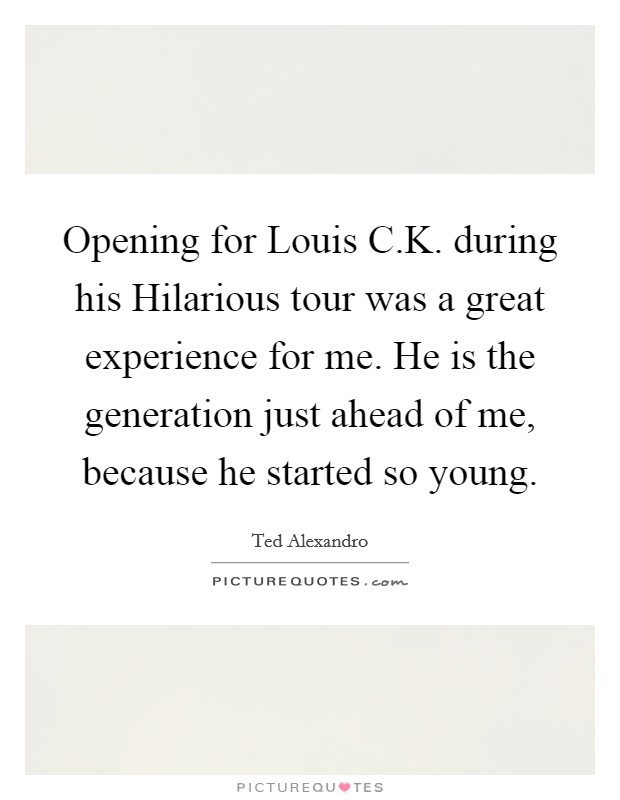 Opening for Louis C.K. during his Hilarious tour was a great experience for me. He is the generation just ahead of me, because he started so young. Picture Quote #1