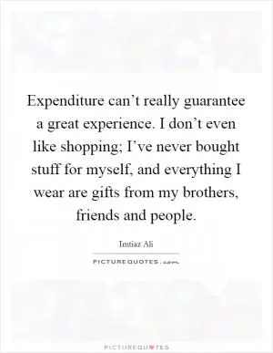 Expenditure can’t really guarantee a great experience. I don’t even like shopping; I’ve never bought stuff for myself, and everything I wear are gifts from my brothers, friends and people Picture Quote #1