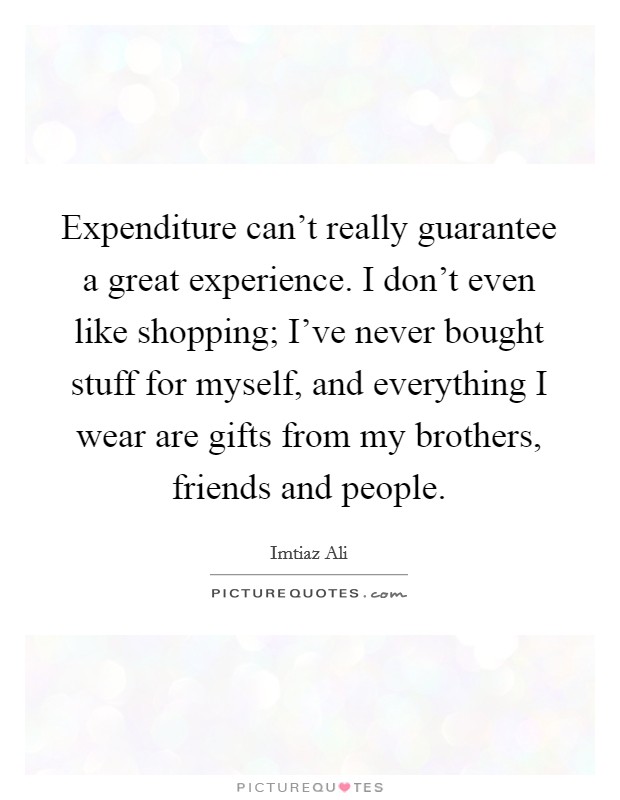 Expenditure can't really guarantee a great experience. I don't even like shopping; I've never bought stuff for myself, and everything I wear are gifts from my brothers, friends and people. Picture Quote #1