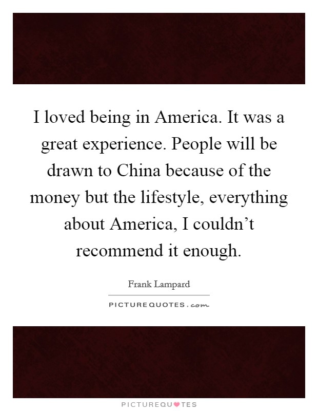 I loved being in America. It was a great experience. People will be drawn to China because of the money but the lifestyle, everything about America, I couldn't recommend it enough. Picture Quote #1