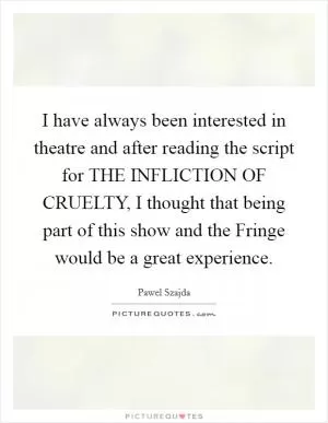 I have always been interested in theatre and after reading the script for THE INFLICTION OF CRUELTY, I thought that being part of this show and the Fringe would be a great experience Picture Quote #1